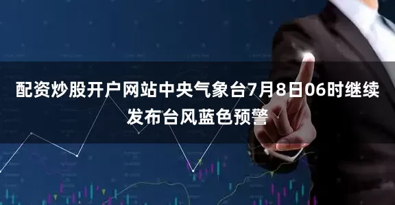 配资炒股开户网站中央气象台7月8日06时继续发布台风蓝色预警