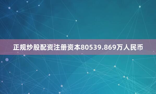 正规炒股配资注册资本80539.869万人民币