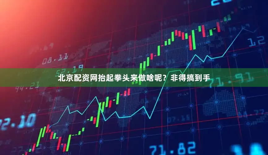 北京配资网抬起拳头来做啥呢？非得搞到手