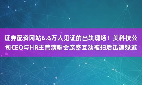证券配资网站6.6万人见证的出轨现场！美科技公司CEO与HR主管演唱会亲密互动被拍后迅速躲避