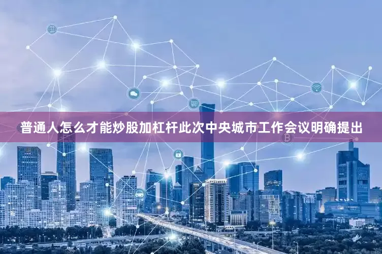 普通人怎么才能炒股加杠杆此次中央城市工作会议明确提出