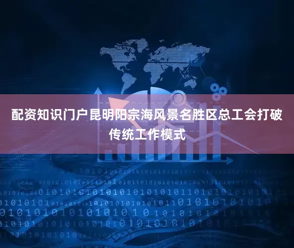 配资知识门户昆明阳宗海风景名胜区总工会打破传统工作模式