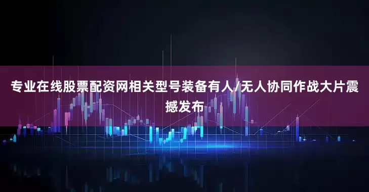专业在线股票配资网相关型号装备有人/无人协同作战大片震撼发布