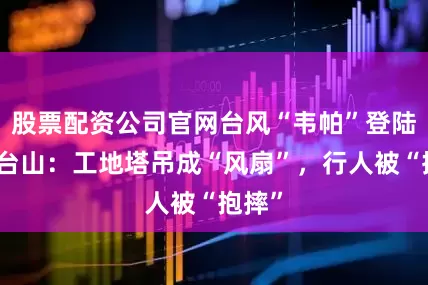 股票配资公司官网台风“韦帕”登陆广东台山：工地塔吊成“风扇”，行人被“抱摔”
