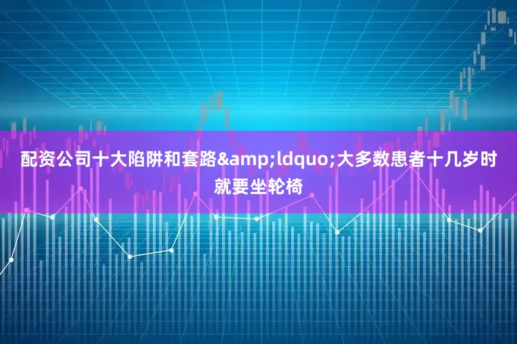 配资公司十大陷阱和套路&ldquo;大多数患者十几岁时就要坐轮椅