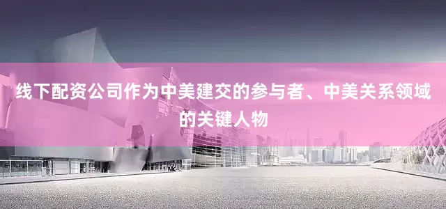线下配资公司作为中美建交的参与者、中美关系领域的关键人物