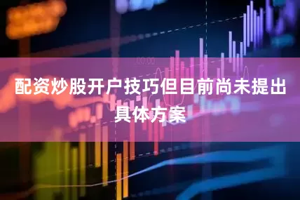 配资炒股开户技巧但目前尚未提出具体方案
